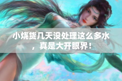 小烧货几天没处理这么多水，真是大开眼界！