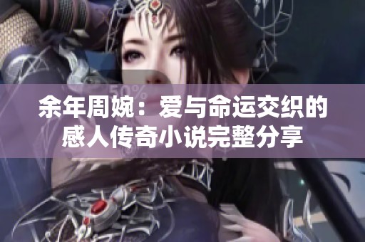 余年周婉：爱与命运交织的感人传奇小说完整分享