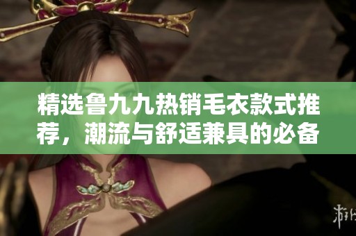 精选鲁九九热销毛衣款式推荐，潮流与舒适兼具的必备单品