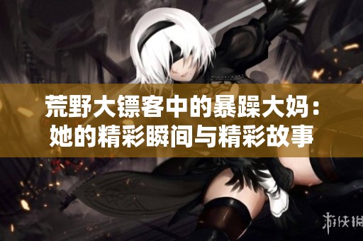 荒野大镖客中的暴躁大妈：她的精彩瞬间与精彩故事