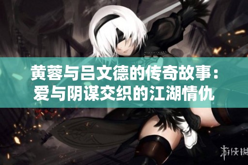 黄蓉与吕文德的传奇故事：爱与阴谋交织的江湖情仇