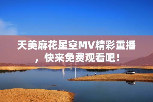 天美麻花星空MV精彩重播，快来免费观看吧！