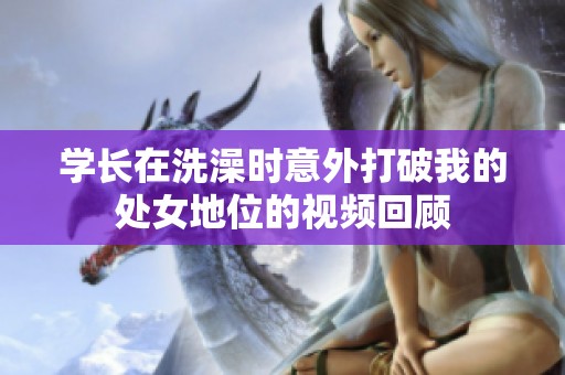 学长在洗澡时意外打破我的处女地位的视频回顾