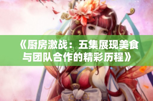 《厨房激战：五集展现美食与团队合作的精彩历程》