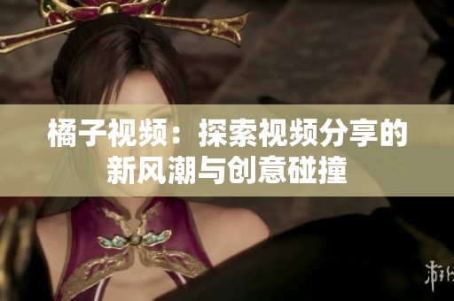 橘子视频：探索视频分享的新风潮与创意碰撞