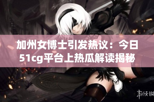 加州女博士引发热议：今日51cg平台上热瓜解读揭秘