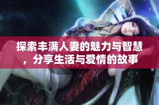 探索丰满人妻的魅力与智慧，分享生活与爱情的故事