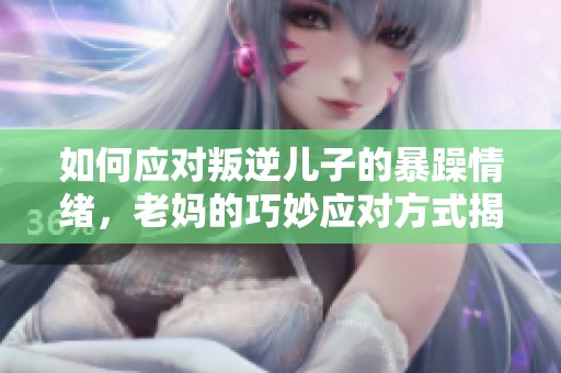 如何应对叛逆儿子的暴躁情绪，老妈的巧妙应对方式揭秘
