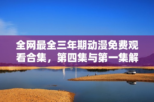 全网最全三年期动漫免费观看合集，第四集与第一集解析