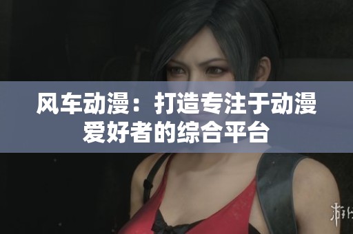 风车动漫：打造专注于动漫爱好者的综合平台