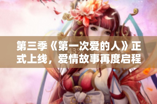 第三季《第一次爱的人》正式上线，爱情故事再度启程