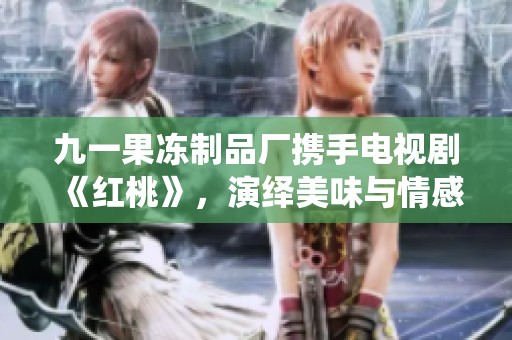 九一果冻制品厂携手电视剧《红桃》，演绎美味与情感交织的新篇章
