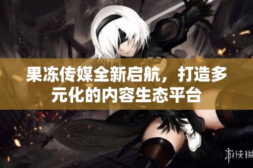 果冻传媒全新启航，打造多元化的内容生态平台