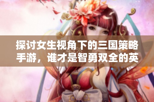 探讨女生视角下的三国策略手游，谁才是智勇双全的英雄