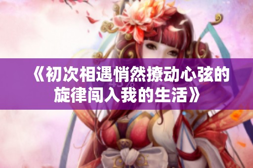 《初次相遇悄然撩动心弦的旋律闯入我的生活》
