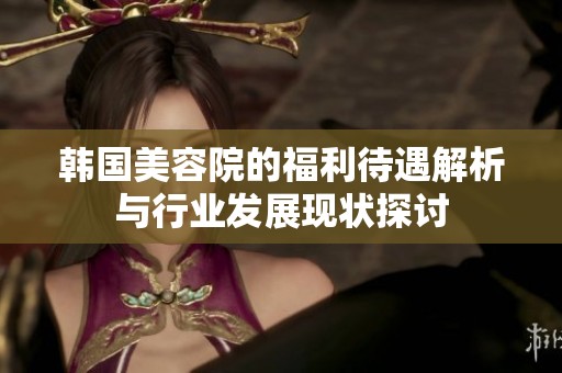 韩国美容院的福利待遇解析与行业发展现状探讨
