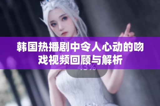 韩国热播剧中令人心动的吻戏视频回顾与解析