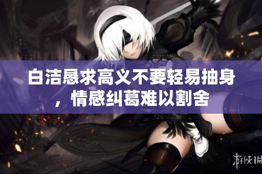 白洁恳求高义不要轻易抽身，情感纠葛难以割舍