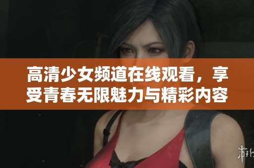 高清少女频道在线观看，享受青春无限魅力与精彩内容