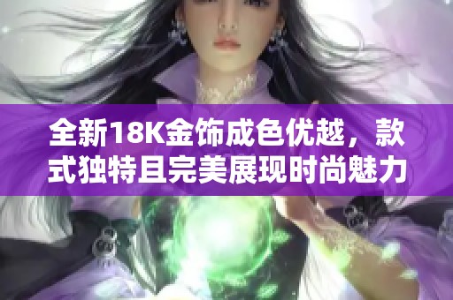 全新18K金饰成色优越，款式独特且完美展现时尚魅力