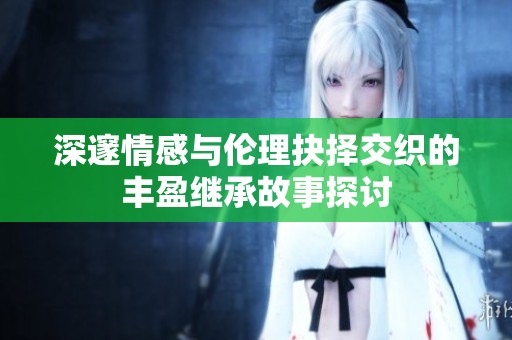 深邃情感与伦理抉择交织的丰盈继承故事探讨