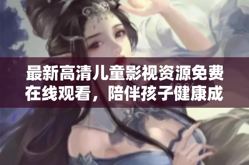 最新高清儿童影视资源免费在线观看，陪伴孩子健康成长