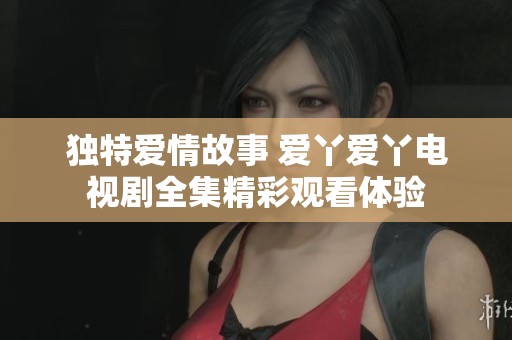 独特爱情故事 爱丫爱丫电视剧全集精彩观看体验