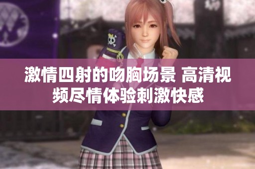 激情四射的吻胸场景 高清视频尽情体验刺激快感
