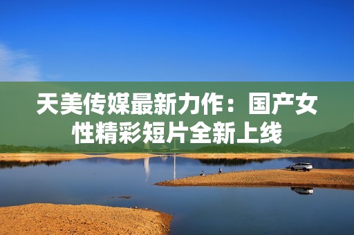 天美传媒最新力作：国产女性精彩短片全新上线