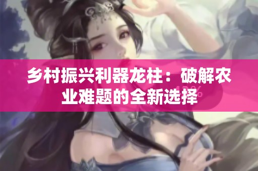 乡村振兴利器龙柱：破解农业难题的全新选择