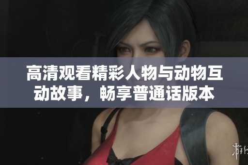 高清观看精彩人物与动物互动故事，畅享普通话版本