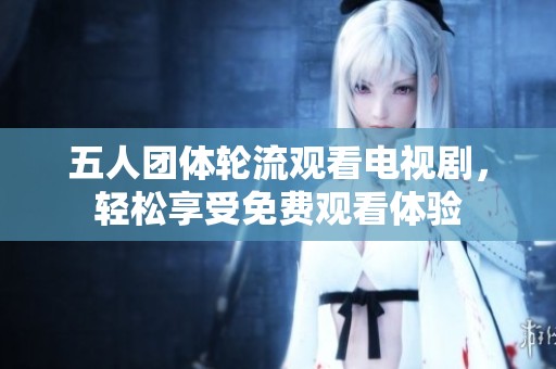 五人团体轮流观看电视剧，轻松享受免费观看体验