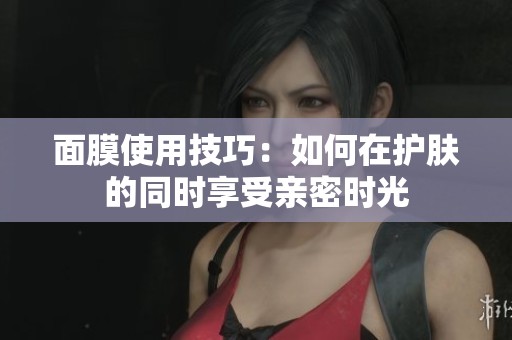面膜使用技巧：如何在护肤的同时享受亲密时光