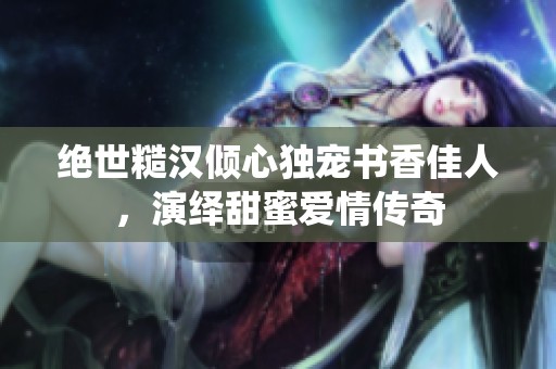 绝世糙汉倾心独宠书香佳人，演绎甜蜜爱情传奇