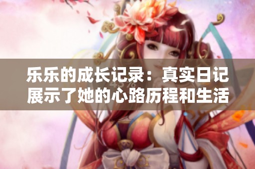 乐乐的成长记录：真实日记展示了她的心路历程和生活点滴