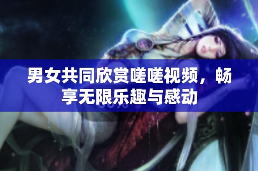 男女共同欣赏嗟嗟视频，畅享无限乐趣与感动
