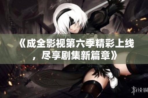 《成全影视第六季精彩上线，尽享剧集新篇章》