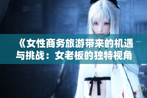 《女性商务旅游带来的机遇与挑战：女老板的独特视角》