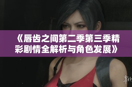 《唇齿之间第二季第三季精彩剧情全解析与角色发展》