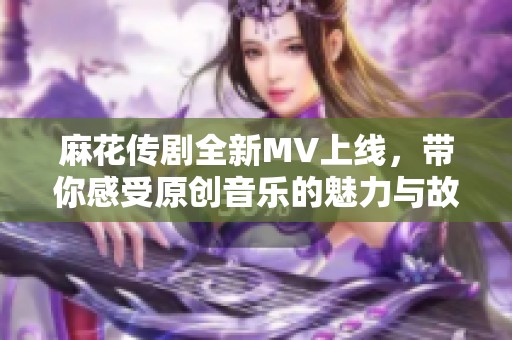 麻花传剧全新MV上线，带你感受原创音乐的魅力与故事