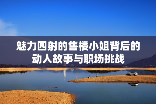魅力四射的售楼小姐背后的动人故事与职场挑战