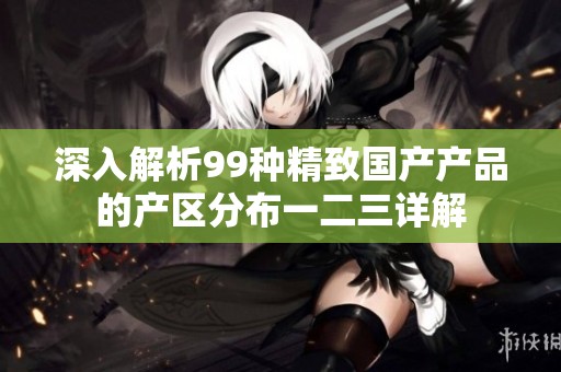 深入解析99种精致国产产品的产区分布一二三详解