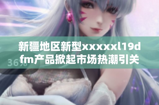 新疆地区新型xxxxxl19dfm产品掀起市场热潮引关注