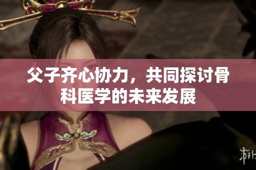父子齐心协力，共同探讨骨科医学的未来发展