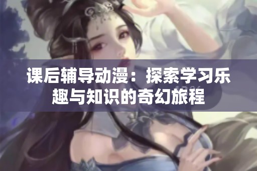 课后辅导动漫：探索学习乐趣与知识的奇幻旅程