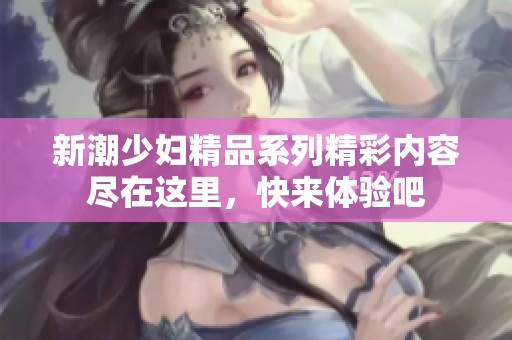 新潮少妇精品系列精彩内容尽在这里，快来体验吧