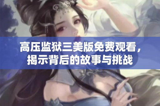 高压监狱三美版免费观看，揭示背后的故事与挑战