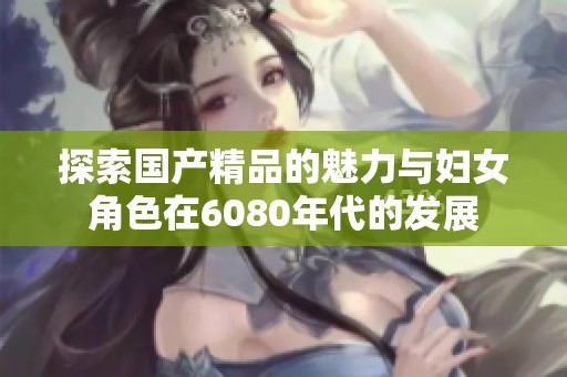 探索国产精品的魅力与妇女角色在6080年代的发展