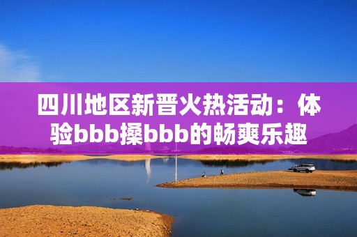 四川地区新晋火热活动：体验bbb搡bbb的畅爽乐趣