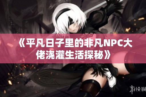 《平凡日子里的非凡NPC大佬浇灌生活探秘》